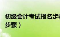 初级会计考试报名步骤（初级会计考试的报名步骤）