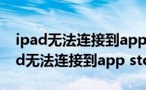 ipad无法连接到app store是怎么回事（ipad无法连接到app store）