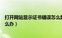 打开网站显示证书错误怎么解决（打开网站显示证书错误怎么办）