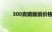 300克铜版纸价格（300克铜版纸）