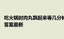 吃火锅时肉丸飘起来等几分钟再吃吗 蚂蚁庄园火锅肉丸4.10答案最新