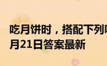 吃月饼时，搭配下列哪种饮品更好 蚂蚁庄园9月21日答案最新