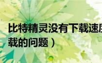 比特精灵没有下载速度（关于比特精灵不能下载的问题）