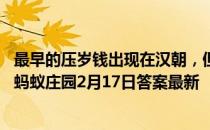 最早的压岁钱出现在汉朝，但当时它并不是真正的钱，而是 蚂蚁庄园2月17日答案最新