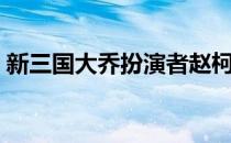 新三国大乔扮演者赵柯（新三国大乔扮演者）