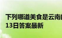 下列哪道美食是云南的特色小吃 蚂蚁庄园7月13日答案最新