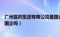 广州医药集团有限公司是国企吗（广州医药集团有限公司是国企吗）