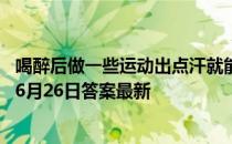 喝醉后做一些运动出点汗就能尽快醒酒，这种说法 蚂蚁庄园6月26日答案最新