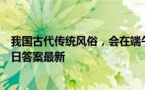 我国古代传统风俗，会在端午节时饮什么酒 蚂蚁庄园6月14日答案最新