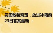 买回散装鸡蛋，放进冰箱前，要不要先洗一洗 蚂蚁庄园6月23日答案最新