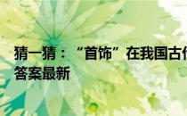 猜一猜：“首饰”在我国古代最早指的是 蚂蚁庄园6月22日答案最新