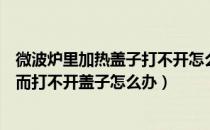 微波炉里加热盖子打不开怎么办（微波炉里的东西因热太久而打不开盖子怎么办）