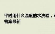 平时用什么温度的水洗脸，对皮肤比较好 蚂蚁庄园5月28日答案最新