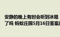 安静的晚上有时会听到冰箱“嗡嗡”作响的声音，是冰箱坏了吗 蚂蚁庄园5月16日答案最新