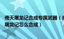 倚天屠龙记合成专属武器（魔兽rpg缥缈之旅装备攻略 倚天屠龙记怎么合成）