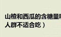 山楂和西瓜的含糖量哪个更高一些（山楂哪些人群不适合吃）