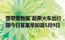 想带宠物猫―起乘火车出行，较为安全稳妥的方法是 蚂蚁庄园今日答案早知道5月9日