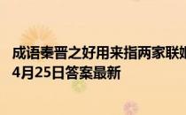 成语秦晋之好用来指两家联姻，它的历史原型包括 蚂蚁庄园4月25日答案最新