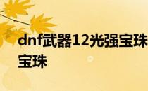 dnf武器12光强宝珠在哪弄 dnf武器12光强宝珠