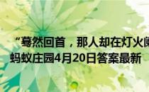 “蓦然回首，那人却在灯火阑珊处”中，“阑珊”是指灯火 蚂蚁庄园4月20日答案最新