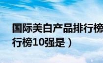 国际美白产品排行榜10强（国际美白产品排行榜10强是）