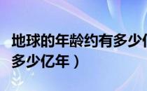 地球的年龄约有多少亿年（地球的年龄大约有多少亿年）