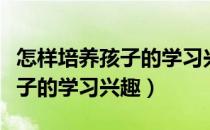 怎样培养孩子的学习兴趣观后感（怎样培养孩子的学习兴趣）