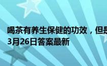 喝茶有养生保健的功效，但是茶是喝的越多越好吗 蚂蚁庄园3月26日答案最新