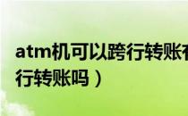 atm机可以跨行转账有限额吗（atm机可以跨行转账吗）