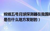 嫦娥五号月球探测器在我国哪里发射（嫦娥五号月球探测器是在什么地方发射的）