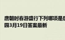 唐朝时春游盛行下列哪项是唐朝女性在春游时常做的 蚂蚁庄园3月19日答案最新