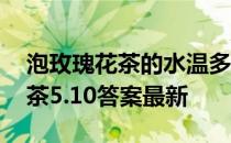 泡玫瑰花茶的水温多少最好 蚂蚁庄园玫瑰花茶5.10答案最新