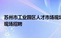 苏州市工业园区人才市场现场信息 苏州市工业园区人才市场现场招聘