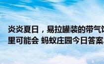 炎炎夏日，易拉罐装的带气饮料、啤酒等，长时间存放在车里可能会 蚂蚁庄园今日答案早知道5月10日