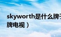 skyworth是什么牌子（skyworth是什么品牌电视）