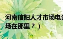 河南信阳人才市场电话号码（河南信阳人才市场在那里？）