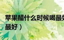 苹果醋什么时候喝最好（苹果醋这样喝对身体最好）