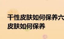 干性皮肤如何保养六种保养方法别错过 干性皮肤如何保养