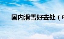 国内滑雪好去处（中国哪里滑雪好玩）