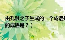 由孔融之子生成的一个成语是（孔融被收……出自这个故事的成语是？）