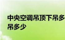 中央空调吊顶下吊多少合适 中央空调吊顶下吊多少