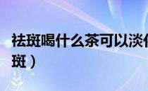 祛斑喝什么茶可以淡化色斑（喝什么茶淡化色斑）