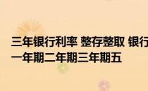 三年银行利率 整存整取 银行整存整取的存款利率是多少(要一年期二年期三年期五