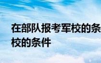 在部队报考军校的条件和流程 在部队报考军校的条件