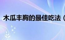 木瓜丰胸的最佳吃法（9种方法教你丰胸！）