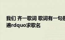 我们 齐一歌词 歌词有一句是这样的ldquo唱情歌齐齐来一遍rdquo求歌名