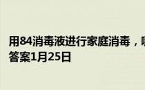 用84消毒液进行家庭消毒，哪种做法是错误的 蚂蚁庄园今日答案1月25日