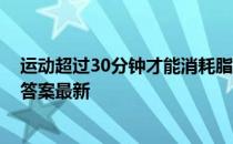 运动超过30分钟才能消耗脂肪吗 蚂蚁庄园运动30分钟5.11答案最新