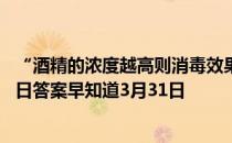 “酒精的浓度越高则消毒效果越好”，这种说法 蚂蚁庄园今日答案早知道3月31日