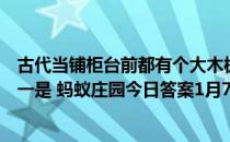 古代当铺柜台前都有个大木板，叫“遮羞板”，主要目的之一是 蚂蚁庄园今日答案1月7日